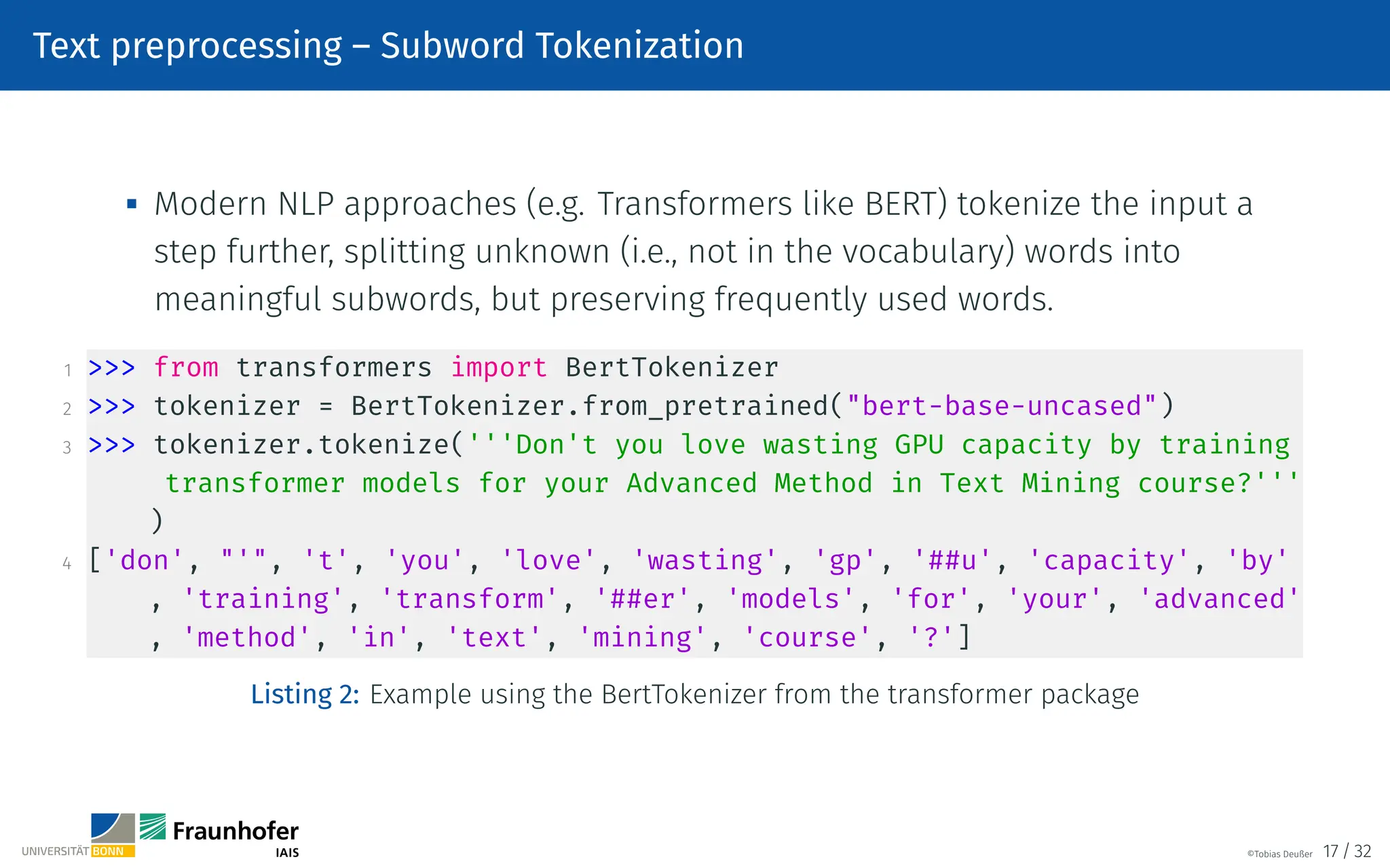 Text preprocessing – Subword Tokenization

Modern NLP approaches (e.g. Transformers like BERT) tokenize the input a
step further, splitting unknown (i.e., not in the vocabulary) words into
meaningful subwords, but preserving frequently used words.
1  from transformers import BertTokenizer
2  tokenizer = BertTokenizer.from_pretrained(bert-base-uncased)
3  tokenizer.tokenize('''Don't you love wasting GPU capacity by training
transformer models for your Advanced Method in Text Mining course?'''
)
4 ['don', ', 't', 'you', 'love', 'wasting', 'gp', '##u', 'capacity', 'by'
, 'training', 'transform', '##er', 'models', 'for', 'your', 'advanced'
, 'method', 'in', 'text', 'mining', 'course', '?']
Listing 2: Example using the BertTokenizer from the transformer package
©Tobias Deußer 17 / 32
 