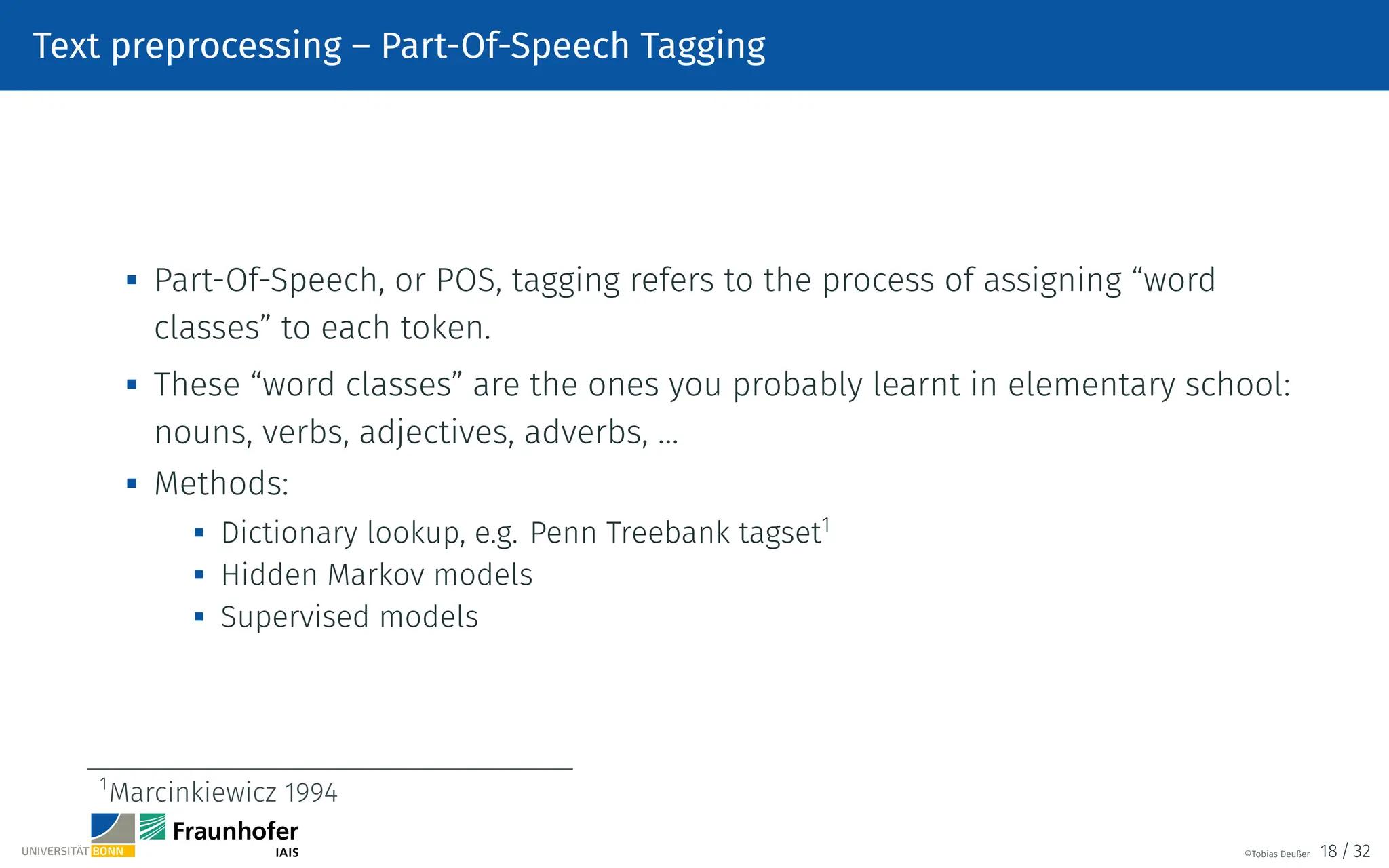 Text preprocessing – Part-Of-Speech Tagging

Part-Of-Speech, or POS, tagging refers to the process of assigning “word
classes” to each token.

These “word classes” are the ones you probably learnt in elementary school:
nouns, verbs, adjectives, adverbs, …
 Methods:
 Dictionary lookup, e.g. Penn Treebank tagset1

Hidden Markov models
 Supervised models
1
Marcinkiewicz 1994
©Tobias Deußer 18 / 32
 