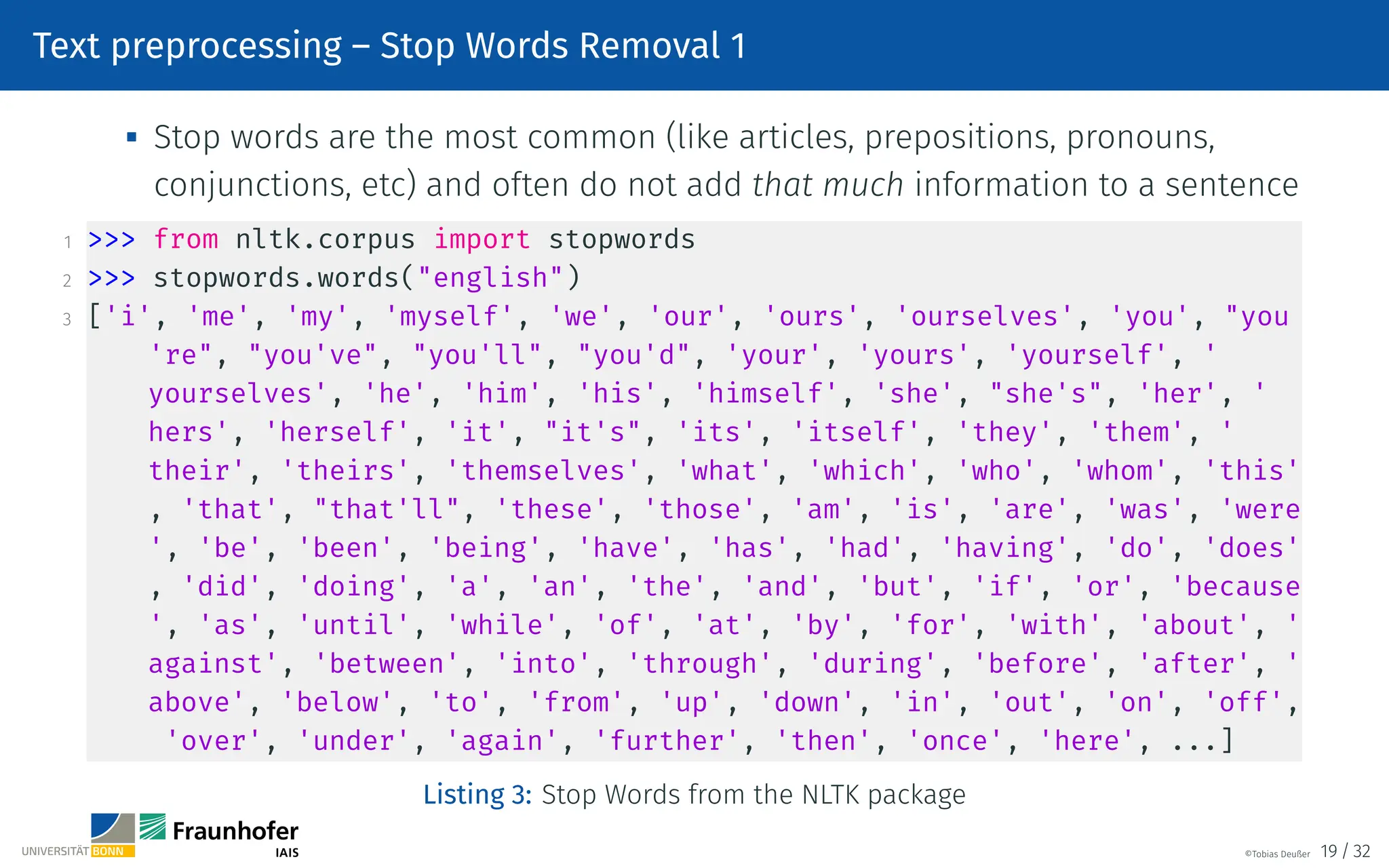 Text preprocessing – Stop Words Removal 1
 Stop words are the most common (like articles, prepositions, pronouns,
conjunctions, etc) and often do not add that much information to a sentence
1  from nltk.corpus import stopwords
2  stopwords.words(english)
3 ['i', 'me', 'my', 'myself', 'we', 'our', 'ours', 'ourselves', 'you', you
're, you've, you'll, you'd, 'your', 'yours', 'yourself', '
yourselves', 'he', 'him', 'his', 'himself', 'she', she's, 'her', '
hers', 'herself', 'it', it's, 'its', 'itself', 'they', 'them', '
their', 'theirs', 'themselves', 'what', 'which', 'who', 'whom', 'this'
, 'that', that'll, 'these', 'those', 'am', 'is', 'are', 'was', 'were
', 'be', 'been', 'being', 'have', 'has', 'had', 'having', 'do', 'does'
, 'did', 'doing', 'a', 'an', 'the', 'and', 'but', 'if', 'or', 'because
', 'as', 'until', 'while', 'of', 'at', 'by', 'for', 'with', 'about', '
against', 'between', 'into', 'through', 'during', 'before', 'after', '
above', 'below', 'to', 'from', 'up', 'down', 'in', 'out', 'on', 'off',
'over', 'under', 'again', 'further', 'then', 'once', 'here', ...]
Listing 3: Stop Words from the NLTK package
©Tobias Deußer 19 / 32
 