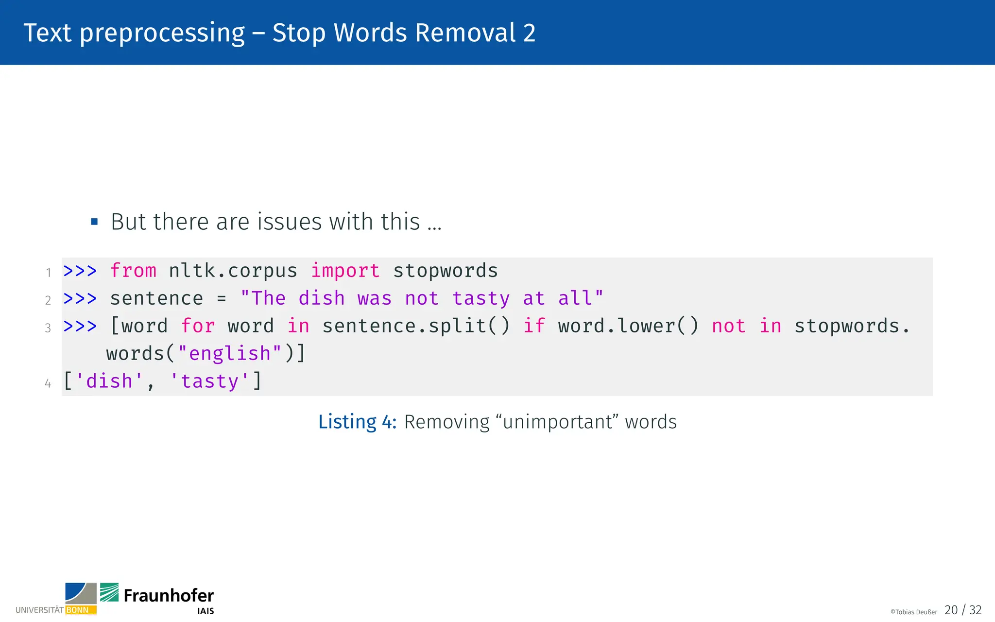 Text preprocessing – Stop Words Removal 2

But there are issues with this …
1  from nltk.corpus import stopwords
2  sentence = The dish was not tasty at all
3  [word for word in sentence.split() if word.lower() not in stopwords.
words(english)]
4 ['dish', 'tasty']
Listing 4: Removing “unimportant” words
©Tobias Deußer 20 / 32
 