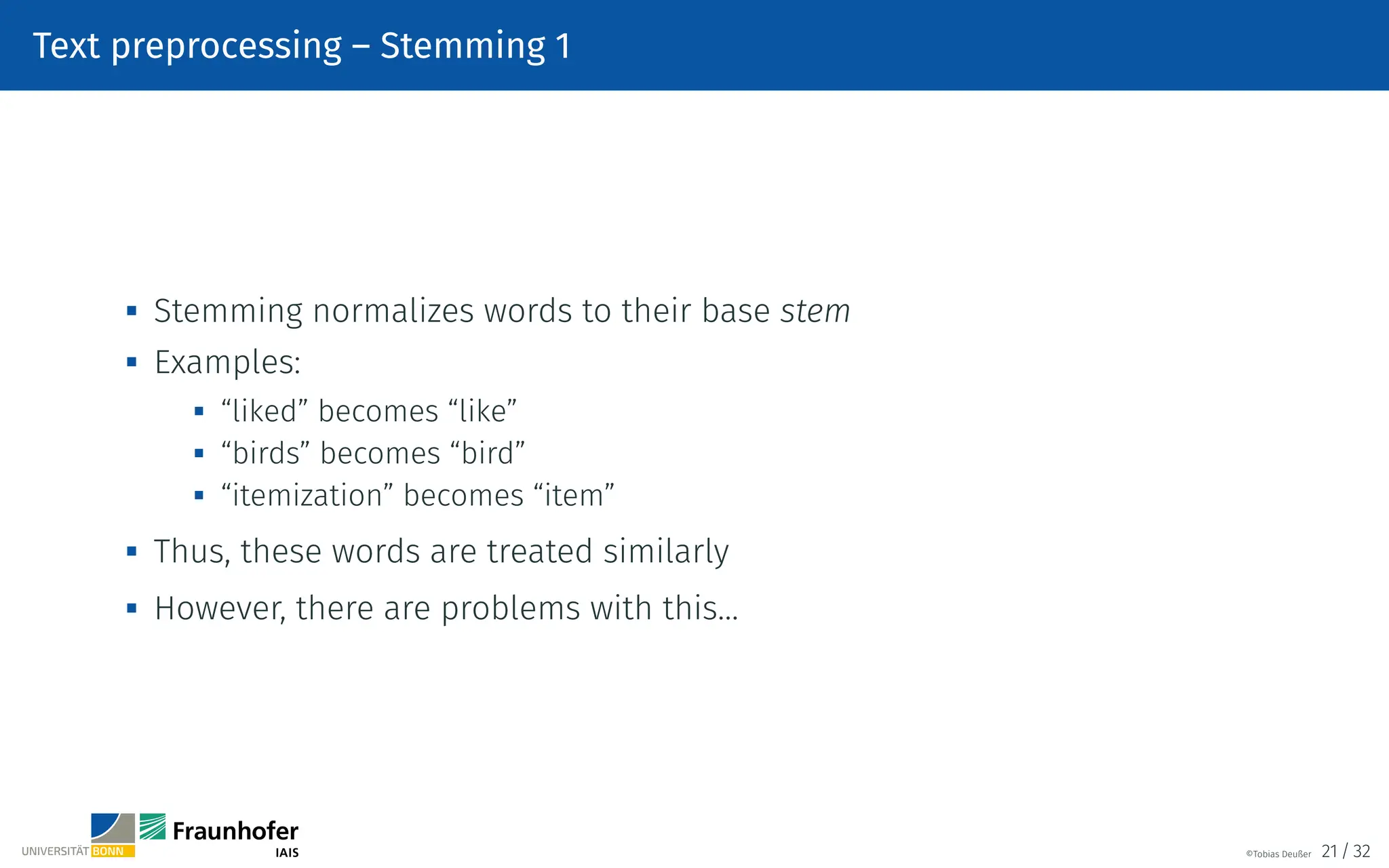 Text preprocessing – Stemming 1
 Stemming normalizes words to their base stem

Examples:
 “liked” becomes “like”

“birds” becomes “bird”
 “itemization” becomes “item”
 Thus, these words are treated similarly

However, there are problems with this…
©Tobias Deußer 21 / 32
 