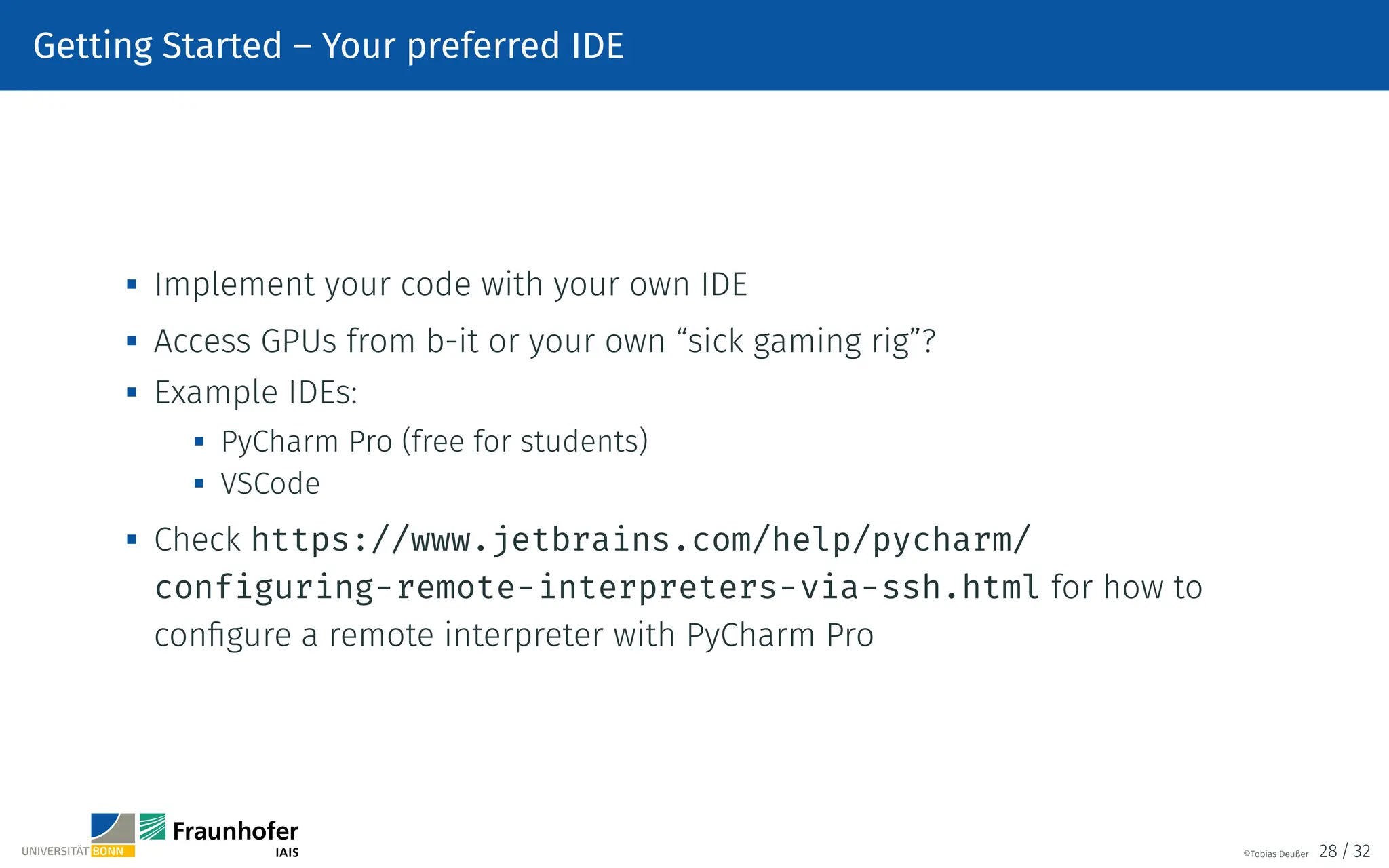 Getting Started – Your preferred IDE

Implement your code with your own IDE
 Access GPUs from b-it or your own “sick gaming rig”?
 Example IDEs:
 PyCharm Pro (free for students)

VSCode

Check https://www.jetbrains.com/help/pycharm/
configuring-remote-interpreters-via-ssh.html for how to
configure a remote interpreter with PyCharm Pro
©Tobias Deußer 28 / 32
 
