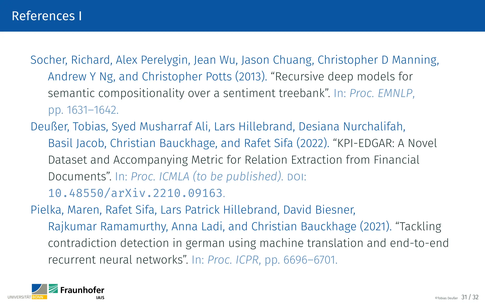 References I
Socher, Richard, Alex Perelygin, Jean Wu, Jason Chuang, Christopher D Manning,
Andrew Y Ng, and Christopher Potts (2013). “Recursive deep models for
semantic compositionality over a sentiment treebank”. In: Proc. EMNLP,
pp. 1631–1642.
Deußer, Tobias, Syed Musharraf Ali, Lars Hillebrand, Desiana Nurchalifah,
Basil Jacob, Christian Bauckhage, and Rafet Sifa (2022). “KPI-EDGAR: A Novel
Dataset and Accompanying Metric for Relation Extraction from Financial
Documents”. In: Proc. ICMLA (to be published). doi:
10.48550/arXiv.2210.09163.
Pielka, Maren, Rafet Sifa, Lars Patrick Hillebrand, David Biesner,
Rajkumar Ramamurthy, Anna Ladi, and Christian Bauckhage (2021). “Tackling
contradiction detection in german using machine translation and end-to-end
recurrent neural networks”. In: Proc. ICPR, pp. 6696–6701.
©Tobias Deußer 31 / 32
 