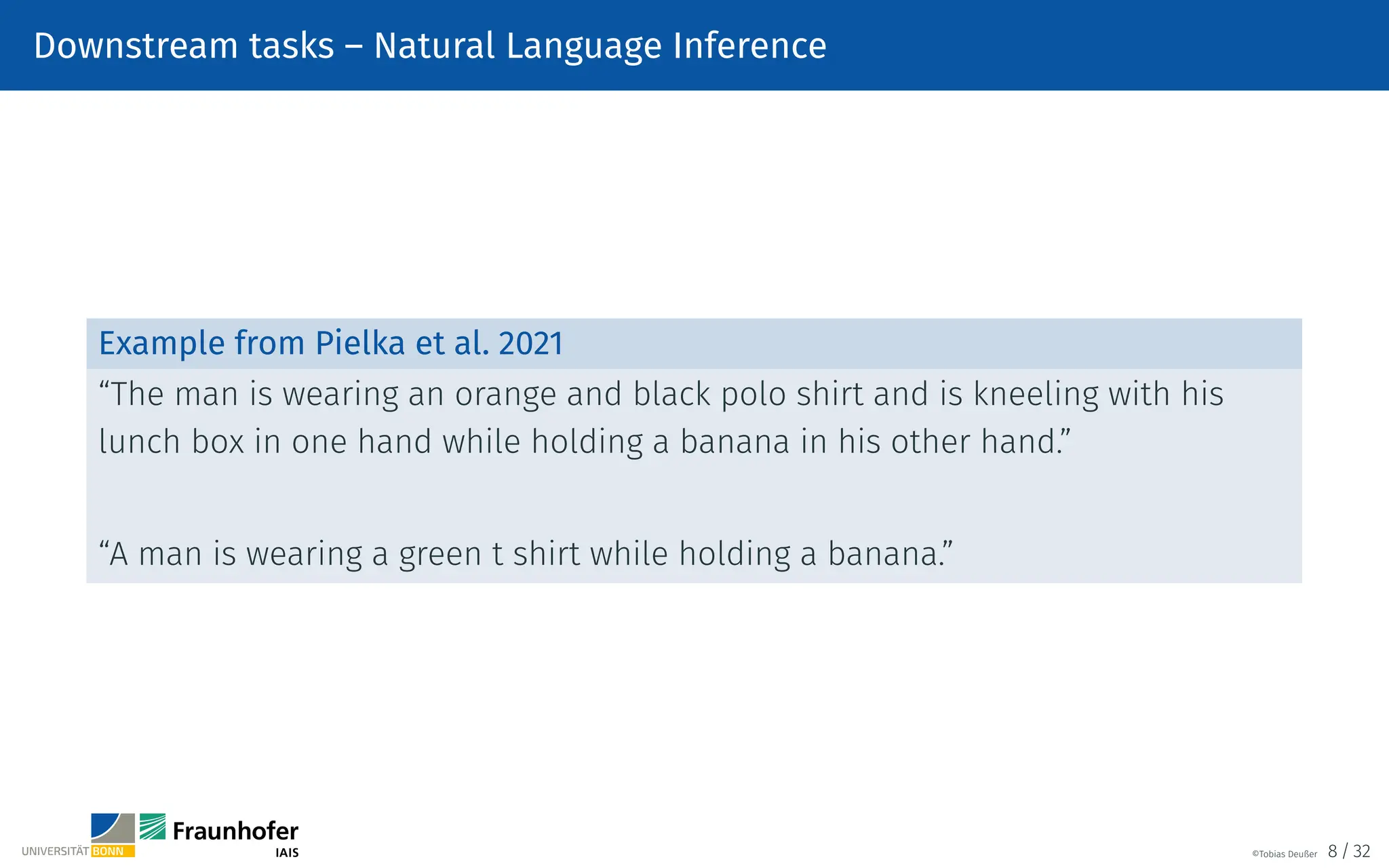 Downstream tasks – Natural Language Inference
Example from Pielka et al. 2021
“The man is wearing an orange and black polo shirt and is kneeling with his
lunch box in one hand while holding a banana in his other hand.”
“A man is wearing a green t shirt while holding a banana.”
©Tobias Deußer 8 / 32
 