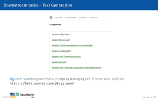 Downstream tasks – Text Generation
Figure 2: Generating text from a prompt by leveraging GPT-3 (Brown et al. 2020) on
https://beta.openai.com/playground
©Tobias Deußer 9 / 32
 