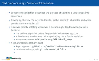 Text preprocessing – Sentence Tokenization

Sentence tokenization describes the process of splitting a text corpus into
sentences.

Obviously, the key character to look for is the period (.) character and other
punctuation marks, i.e. ;:!?.

However, simply splitting whenever it occurs might lead to wrong results,
because:

The decimal separator occurs frequently in written text, e.g.: 3.14.

Abbreviations are shortened with a period, e.g. abbr. for abbreviation.
 Many more, see en.wikipedia.org/wiki/Full_stop
 A lot of implementations exist:
 Regex approach: github.com/mediacloud/sentence-splitter

Unsupervised approach: github.com/nltk/nltk
 …
©Tobias Deußer 15 / 32
 