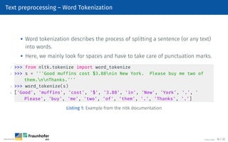 Text preprocessing – Word Tokenization

Word tokenization describes the process of splitting a sentence (or any text)
into words.

Here, we mainly look for spaces and have to take care of punctuation marks.
1  from nltk.tokenize import word_tokenize
2  s = '''Good muffins cost $3.88nin New York. Please buy me two of
them.nnThanks.'''
3  word_tokenize(s)
4 ['Good', 'muffins', 'cost', '$', '3.88', 'in', 'New', 'York', '.', '
Please', 'buy', 'me', 'two', 'of', 'them', '.', 'Thanks', '.']
Listing 1: Example from the nltk documentation
©Tobias Deußer 16 / 32
 