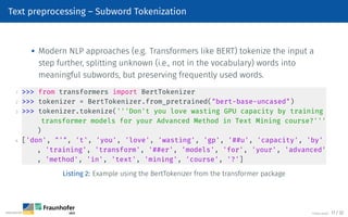 Text preprocessing – Subword Tokenization

Modern NLP approaches (e.g. Transformers like BERT) tokenize the input a
step further, splitting unknown (i.e., not in the vocabulary) words into
meaningful subwords, but preserving frequently used words.
1  from transformers import BertTokenizer
2  tokenizer = BertTokenizer.from_pretrained(bert-base-uncased)
3  tokenizer.tokenize('''Don't you love wasting GPU capacity by training
transformer models for your Advanced Method in Text Mining course?'''
)
4 ['don', ', 't', 'you', 'love', 'wasting', 'gp', '##u', 'capacity', 'by'
, 'training', 'transform', '##er', 'models', 'for', 'your', 'advanced'
, 'method', 'in', 'text', 'mining', 'course', '?']
Listing 2: Example using the BertTokenizer from the transformer package
©Tobias Deußer 17 / 32
 