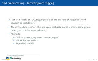 Text preprocessing – Part-Of-Speech Tagging

Part-Of-Speech, or POS, tagging refers to the process of assigning “word
classes” to each token.

These “word classes” are the ones you probably learnt in elementary school:
nouns, verbs, adjectives, adverbs, …
 Methods:
 Dictionary lookup, e.g. Penn Treebank tagset1

Hidden Markov models
 Supervised models
1
Marcinkiewicz 1994
©Tobias Deußer 18 / 32
 