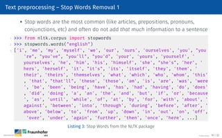 Text preprocessing – Stop Words Removal 1
 Stop words are the most common (like articles, prepositions, pronouns,
conjunctions, etc) and often do not add that much information to a sentence
1  from nltk.corpus import stopwords
2  stopwords.words(english)
3 ['i', 'me', 'my', 'myself', 'we', 'our', 'ours', 'ourselves', 'you', you
're, you've, you'll, you'd, 'your', 'yours', 'yourself', '
yourselves', 'he', 'him', 'his', 'himself', 'she', she's, 'her', '
hers', 'herself', 'it', it's, 'its', 'itself', 'they', 'them', '
their', 'theirs', 'themselves', 'what', 'which', 'who', 'whom', 'this'
, 'that', that'll, 'these', 'those', 'am', 'is', 'are', 'was', 'were
', 'be', 'been', 'being', 'have', 'has', 'had', 'having', 'do', 'does'
, 'did', 'doing', 'a', 'an', 'the', 'and', 'but', 'if', 'or', 'because
', 'as', 'until', 'while', 'of', 'at', 'by', 'for', 'with', 'about', '
against', 'between', 'into', 'through', 'during', 'before', 'after', '
above', 'below', 'to', 'from', 'up', 'down', 'in', 'out', 'on', 'off',
'over', 'under', 'again', 'further', 'then', 'once', 'here', ...]
Listing 3: Stop Words from the NLTK package
©Tobias Deußer 19 / 32
 