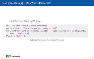 Text preprocessing – Stop Words Removal 2

But there are issues with this …
1  from nltk.corpus import stopwords
2  sentence = The dish was not tasty at all
3  [word for word in sentence.split() if word.lower() not in stopwords.
words(english)]
4 ['dish', 'tasty']
Listing 4: Removing “unimportant” words
©Tobias Deußer 20 / 32
 