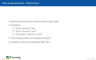 Text preprocessing – Stemming 1
 Stemming normalizes words to their base stem

Examples:
 “liked” becomes “like”

“birds” becomes “bird”
 “itemization” becomes “item”
 Thus, these words are treated similarly

However, there are problems with this…
©Tobias Deußer 21 / 32
 