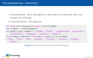 Text preprocessing – Stemming 2
 Overstemming – When the algorithm stems words to the same root even
though are unrelated

Understemming – The opposite
1  from nltk.stem.porter import PorterStemmer
2  stemmer = PorterStemmer()
3  words_to_be_stemmed = [liked, birds, itemization, universal,
university, universe, alumnus, alumni]
4  [stemmer.stem(word) for word in words_to_be_stemmed]
5 ['like', 'bird', 'item', 'univers', 'univers', 'univers', 'alumnu', '
alumni']
Listing 5: Examples of correct and incorrect stemming
©Tobias Deußer 22 / 32
 