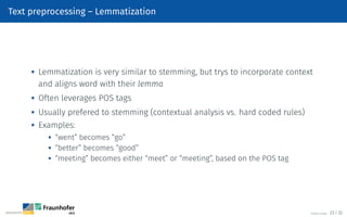 Text preprocessing – Lemmatization

Lemmatization is very similar to stemming, but trys to incorporate context
and aligns word with their lemma
 Often leverages POS tags

Usually prefered to stemming (contextual analysis vs. hard coded rules)

Examples:

“went” becomes “go”
 “better” becomes “good”
 “meeting” becomes either “meet” or “meeting”, based on the POS tag
©Tobias Deußer 23 / 32
 
