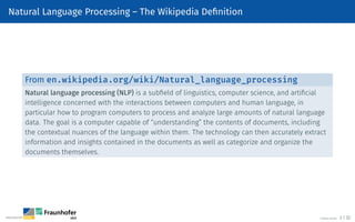 Natural Language Processing – The Wikipedia Definition
From en.wikipedia.org/wiki/Natural_language_processing
Natural language processing (NLP) is a subfield of linguistics, computer science, and artificial
intelligence concerned with the interactions between computers and human language, in
particular how to program computers to process and analyze large amounts of natural language
data. The goal is a computer capable of “understanding” the contents of documents, including
the contextual nuances of the language within them. The technology can then accurately extract
information and insights contained in the documents as well as categorize and organize the
documents themselves.
©Tobias Deußer 2 / 32
 
