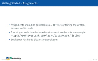 Getting Started – Assignments

Assignments should be delivered as a .pdf file containing the written
answers and/or code

Format your code in a dedicated environment, see here for an example:
https://www.overleaf.com/learn/latex/Code_listing

Email your PDF file to bit.am4tm@gmail.com
©Tobias Deußer 29 / 32
 