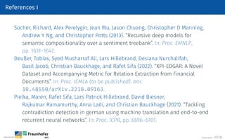 References I
Socher, Richard, Alex Perelygin, Jean Wu, Jason Chuang, Christopher D Manning,
Andrew Y Ng, and Christopher Potts (2013). “Recursive deep models for
semantic compositionality over a sentiment treebank”. In: Proc. EMNLP,
pp. 1631–1642.
Deußer, Tobias, Syed Musharraf Ali, Lars Hillebrand, Desiana Nurchalifah,
Basil Jacob, Christian Bauckhage, and Rafet Sifa (2022). “KPI-EDGAR: A Novel
Dataset and Accompanying Metric for Relation Extraction from Financial
Documents”. In: Proc. ICMLA (to be published). doi:
10.48550/arXiv.2210.09163.
Pielka, Maren, Rafet Sifa, Lars Patrick Hillebrand, David Biesner,
Rajkumar Ramamurthy, Anna Ladi, and Christian Bauckhage (2021). “Tackling
contradiction detection in german using machine translation and end-to-end
recurrent neural networks”. In: Proc. ICPR, pp. 6696–6701.
©Tobias Deußer 31 / 32
 