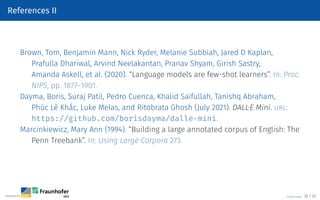 References II
Brown, Tom, Benjamin Mann, Nick Ryder, Melanie Subbiah, Jared D Kaplan,
Prafulla Dhariwal, Arvind Neelakantan, Pranav Shyam, Girish Sastry,
Amanda Askell, et al. (2020). “Language models are few-shot learners”. In: Proc.
NIPS, pp. 1877–1901.
Dayma, Boris, Suraj Patil, Pedro Cuenca, Khalid Saifullah, Tanishq Abraham,
Phúc Lê Khắc, Luke Melas, and Ritobrata Ghosh (July 2021). DALL·E Mini. url:
https://github.com/borisdayma/dalle-mini.
Marcinkiewicz, Mary Ann (1994). “Building a large annotated corpus of English: The
Penn Treebank”. In: Using Large Corpora 273.
©Tobias Deußer 32 / 32
 