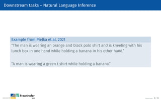 Downstream tasks – Natural Language Inference
Example from Pielka et al. 2021
“The man is wearing an orange and black polo shirt and is kneeling with his
lunch box in one hand while holding a banana in his other hand.”
“A man is wearing a green t shirt while holding a banana.”
©Tobias Deußer 8 / 32
 