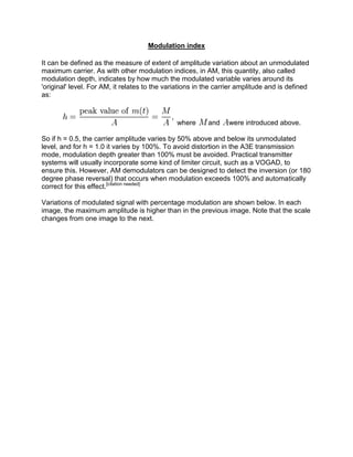 Modulation index

It can be defined as the measure of extent of amplitude variation about an unmodulated
maximum carrier. As with other modulation indices, in AM, this quantity, also called
modulation depth, indicates by how much the modulated variable varies around its
'original' level. For AM, it relates to the variations in the carrier amplitude and is defined
as:



                                               where      and    were introduced above.

So if h = 0.5, the carrier amplitude varies by 50% above and below its unmodulated
level, and for h = 1.0 it varies by 100%. To avoid distortion in the A3E transmission
mode, modulation depth greater than 100% must be avoided. Practical transmitter
systems will usually incorporate some kind of limiter circuit, such as a VOGAD, to
ensure this. However, AM demodulators can be designed to detect the inversion (or 180
degree phase reversal) that occurs when modulation exceeds 100% and automatically
correct for this effect.[citation needed]

Variations of modulated signal with percentage modulation are shown below. In each
image, the maximum amplitude is higher than in the previous image. Note that the scale
changes from one image to the next.
 