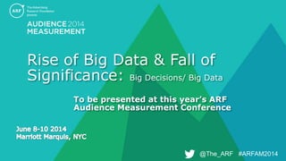 @The_ARF #ARFAM2014@The_ARF #ARFAM2014
Rise of Big Data & Fall of
Significance: Big Decisions/ Big Data
To be presented at this year’s ARF
Audience Measurement Conference
 