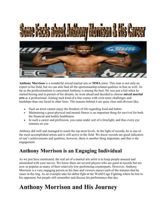 Anthony Morrison is a wonderful mixed martial arts or MMA artist. This man is not only an
expert in his field, but we can also find all the sportsmanship-related qualities in him as well. As
far as the professionalism is concerned Anthony is among the best. He was just a kid when he
started boxing and in pursuit of his dreams, he went ahead and decided to choose mixed martial
arts as a professional. Joining such kind of a line comes with even more challenges and
hardships than one faced in other lines. The reasons behind it are quite clear and obvious like,
 Such an artist cannot enjoy the freedom of life regarding food and habits
 Maintaining a great physical and mental fitness is an important thing for survival for both
the financial and bodily healthiness
 In such a career and profession, you came under sort of a limelight, and thus every eye
remains on you
Anthony did well and managed to reach the top most levels. In the light of records, he is one of
the most accomplished artists and is still active in the field. We know records are good indicators
of one’s achievements and qualities, however, there is another thing important, and that is the
engagement.
Anthony Morrison is an Engaging Individual
As we just have mentioned, the real art of a martial arts artist is to keep people amazed and
astonished with your moves. We know there are several players who are good at records but are
now as popular as many of their relatively low-performing counterparts. However, Anthony
Morrison is a very engaging person as his fans and viewers enjoys each of the minutes that he
oases in the ring. As an example take his debut fight at the World Cage Fighting where he lost to
his opponent, but people still remember and discuss his performance that day.
Anthony Morrison and His Journey
 