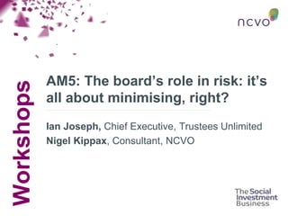 Workshops
AM5: The board’s role in risk: it’s
all about minimising, right?
Ian Joseph, Chief Executive, Trustees Unlimited
Nigel Kippax, Consultant, NCVO
 