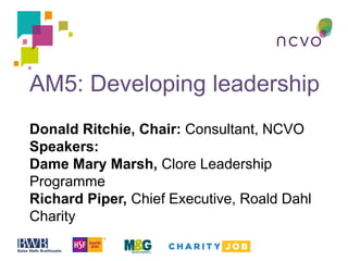 AM5: Developing leadership
Donald Ritchie, Chair: Consultant, NCVO
Speakers:
Dame Mary Marsh, Clore Leadership
Programme
Richard Piper, Chief Executive, Roald Dahl
Charity
 