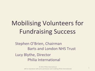Mobilising Volunteers for Fundraising Success Stephen O’Brien, Chairman    Barts and London NHS Trust Lucy Blythe, Director    Philia International © 2011 Philia International (OK to reproduce with prior permission and crediting Philia International) 