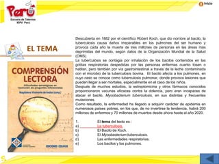 Inicio
EL TEMA
Descubierta en 1882 por el científico Robert Koch, que dio nombre al bacilo, la
tuberculosis causa daños irreparables en los pulmones del ser humano y
provoca cada año la muerte de tres millones de personas en las áreas más
deprimidas del mundo, según datos de la Organización Mundial de la Salud
(OMS).
La tuberculosis se contagia por inhalación de los bacilos contenidos en las
gotitas respiratorias despedidas por las personas enfermas cuanto tosen o
hablan, pero también por vía gastrointestinal a través de la leche contaminada
con el microbio de la tuberculosis bovina. El bacilo afecta a los pulmones, en
cuyo caso se conoce como tuberculosis pulmonar, donde provoca lesiones que
pueden llegar a ser mortales, especialmente en el caso de los niños.
Después de muchos estudios, la estreptomicina y otros fármacos conocidos
proporcionaron vacunas eficaces contra la dolencia, pero eran incapaces de
atacar el bacilo, Mycobacterium tuberculosis, en sus distintas y frecuentes
mutaciones.
Como resultado, la enfermedad ha llegado a adquirir carácter de epidemia en
numerosos países pobres, en los que, de no invertirse la tendencia, habrá 200
millones de enfermos y 70 millones de muertos desde ahora hasta el año 2020.
1. El tema del texto es :
a) La tuberculosis.
b) El Bacilo de Koch.
c) El Mycobacterium tuberculosis.
d) Las enfermedades respiratorias.
e) Los bacilos y los pulmones.
 