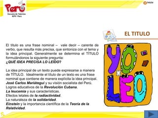 Inicio
EL TITULO
El título es una frase nominal – vale decir – carente de
verbo, que resulta más precisa, que sintoniza con el tema y
la idea principal. Generalmente se determina el TÍTULO
formulándonos la siguiente pregunta:
¿QUÉ IDEA PRECISA LO LEÍDO?
La idea principal de un texto puede expresarse a manera
de TÍTULO. Idealmente el título de un texto es una frase
nominal que contiene de manera explícita la idea principal.
José Carlos Mariátegui y su visión socialista del Perú.
Logros educativos de la Revolución Cubana.
La leucemia y sus características.
Efectos letales de la radiactividad.
La naturaleza de la solidaridad.
Einstein y la importancia científica de la Teoría de la
Relatividad.
 