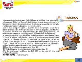 Inicio
La arquitectura republicana del Siglo XIX que se gestó en Lima tuvo matices
interesantes. Si bien se diferencia de la colonial en algunos aspectos, como el
decreciente número de construcciones de iglesias y conventos, por ejemplo;
mantiene ciertas similitudes con la época antecesora.
Una de ellas es la planificación de los ambientes al interior de las casas. En la
época colonial, éstos fueron organizadas en torno a los patios. No obstante,
hubo cierta transformación de la estilística y del lenguaje arquitectónico. Se
abandonaron las formas barrocas y rococó y se adoptaron las neoclásicas.
A mediados de dicho siglo, se decide hacer una serie de edificaciones, como
la cárcel, el hospital y los palacios. Y es en el último cuarto de siglo donde se
produce “la primera acentuación definitiva de Lima como la capital
arquitectónica del país”, como lo sustenta el notable arquitecto José García
Bryce. Explica que todo ello se debió al “visible incremento del centralismo
político, económico y administrativo que trajo consigo la nueva era”.
TEMA : La arquitectura republicana del Siglo XIX
TITULO : El avance de la arquitectura republicana del Siglo XIX
IP : La arquitectura republicana del Siglo XIX que se gestó en Lima tuvo
matices interesantes.
TIPO DE TEXTO : Texto analizante
PRÁCTICA
 