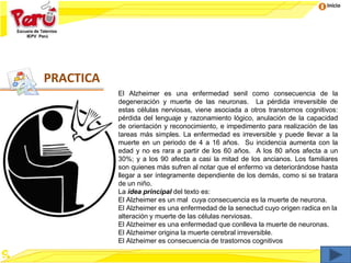 Inicio
El Alzheimer es una enfermedad senil como consecuencia de la
degeneración y muerte de las neuronas. La pérdida irreversible de
estas células nerviosas, viene asociada a otros transtornos cognitivos:
pérdida del lenguaje y razonamiento lógico, anulación de la capacidad
de orientación y reconocimiento, e impedimento para realización de las
tareas más simples. La enfermedad es irreversible y puede llevar a la
muerte en un periodo de 4 a 16 años. Su incidencia aumenta con la
edad y no es rara a partir de los 60 años. A los 80 años afecta a un
30%; y a los 90 afecta a casi la mitad de los ancianos. Los familiares
son quienes más sufren al notar que el enfermo va deteriorándose hasta
llegar a ser íntegramente dependiente de los demás, como si se tratara
de un niño.
La idea principal del texto es:
El Alzheimer es un mal cuya consecuencia es la muerte de neurona.
El Alzheimer es una enfermedad de la senectud cuyo origen radica en la
alteración y muerte de las células nerviosas.
El Alzheimer es una enfermedad que conlleva la muerte de neuronas.
El Alzheimer origina la muerte cerebral irreversible.
El Alzheimer es consecuencia de trastornos cognitivos
PRACTICA
 