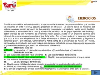 Inicio
El café es una bebida estimulante debido a una sustancia alcaloidea denominada cafeína, que también
se encuentra en el té y en muy pequeña proporción en el cacao. La cafeína activa las funciones del
sistema nervioso central, así como de los aparatos respiratorio y circulatorio. Actúa como diurético,
favoreciendo la eliminación de la orina y aumenta la secreción de los jugos digestivos del estómago.
Beber una taza de café humeante, de preferencia recién pasado, puede ser un excelente estímulo para
iniciar el día, o para recuperar energías al final de la tarde. Con un buen sorbo en el estómago sentimos
que poco a poco nos recuperamos de la fatiga, eliminamos la tristeza y el aburrimiento, y llegamos a
ponernos "pilas". Sin embargo, Gerard Debry y Astrid Nehlig de la Universidad de Nancy, en Francia,
han llegado a la conclusión que beber más de seis tazas de café al día provoca dependencia, aunque sin
la gravedad de ciertas drogas, como las anfetaminas o la cocaína.
01. El tema del texto es:
a) El café b) La cafeína c) Las sustancias alcaloides d) Las anfetaminas e) Las drogas
02. El título del texto es:
a) Las sustancias alcaloides y sus funciones b) Las características de la cafeína.
c) El consumo de café y sus consecuencias d) El café y sus comparaciones con el té y el cacao
e) Los atributos de las bebidas aromáticas.
03. La idea principal del texto es:
a) El café es una bebida estimulante en razón a una sustancia alcaloidea llamada cafeína.
b) El café, su consumo y características c) Propiedades del café y sus consecuencias.
d) El café es una planta de efectos estimulante reconocidos. e) Distinciones entre café, té y cacao.
EJERCICIOS
 