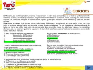 Inicio
El Marxismo, del cual todos hablan pero muy pocos conocen y, sobre todo, comprenden, es un método fundamentalmente
dialéctico. Es decir, un método que se apoya íntegramente en la realidad, en los hechos. No es, como algunos erróneamente
suponen, un cuerpo de principios de consecuencias rígidas, iguales para todos los climas históricos y todas las latitudes
sociales.
Marx extrajo su método de la entraña misma de la historia. El Marxismo, en cada país, en cada pueblo, opera y acciona
sobre el ambiente, sobre el medio, sin descuidar ninguna de sus modalidades. Por eso, después de más de medio siglo de
lucha, su fuerza se exhibe cada vez más acrecentada. Los comunistas rusos, los laboristas ingleses, los socialistas
alemanes, etc., se reclaman igualmente seguidores de Marx. Este solo hecho vale contra todas las objeciones acerca de la
validez del método marxista.
El texto, fundamentalmente, busca explicar:
a) Las variantes del Marxismo.
b) La naturaleza del Marxismo.
c) Las revoluciones marxistas.
d) Los antecedentes del Marxismo.
e) La rigidez del método marxista.
En el contexto, modalidades se entiende como:
a) Clasificaciones.
b) Peculiaridades.
c) Parámetros.
d) Disposiciones.
e) Nacionalidades.
La fuerza del Marxismo es cada vez más acrecentada
ya que este método:
a) Resulta invariable en todas las latitudes.
b) Se sustenta en la realidad concreta.
c) No es puramente dialéctico.
d) Es comprendido de manera cabal.
e) Es aplicado por rusos y alemanes.
Para el autor, un método integrado por ideas rígidas:
a) Favorece mejor al cambio social.
b) Resulta incompatible con la dialéctica.
c) No puede ser utilizado por los laboristas.
d) Se apoya íntegramente en los hechos.
e) Si puede aplicarse con éxito en el mundo.
Si el autor tomara como referencia lo contrario de lo que afirma se podría decir que:
a) El Marxismo es un método de corte realista.
b) Marx tuvo ideas altamente revolucionarias.
c) El Marxismo se aplica en todos los países por igual.
d) Actualmente el Marxismo goza de una gran acogida.
e) La filosofía marxista se apoya en los hechos históricos.
EJERCICIOS
 