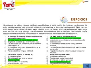 Inicio
EJERCICIOS
Se exigente, no toleres ninguna debilidad. Acostúmbrate a exigir mucho de ti mismo. Los hombres de
éxito han sido siempre muy exigentes; si toleras una falta tuya, el único que pierde eres tú. Exigir de ti en
todo sentido es el camino del éxito, exigir muchas horas de trabajo y mucha perfección en todo; exigir
éxito en toda cosa que se haga. De otro lado es indiscutible que ello se relaciona directamente con la
responsabilidad del hombre como ser social, de la función que debe desarrollar en la sociedad.
1. Si partimos de un punto de vista opuesto al del
autor debemos concluir:
a) .No exigir mucho de los demás es lo óptimo
b) Exigir éxito en todo lo que el ser humano haga
c) Las debilidades son necesarias para el desarrollo
personal y social
d) No resulta necesario para el desarrollo social la
exigencia personal
e) No se debe tolerar ninguna debilidad
1. Del texto anterior, podemos deducir:
a) Es una función social del hombre autoerigirse
b) La sociedad no permite que el hombre se desarrolle
autoerigiéndose
c) El hombre sólo debe buscar el éxito y desarrollo
individual
d) La mujer ha sido discriminada en este texto lo cual es
una afrenta
e) No podemos llegar al éxito en cualquier cosa por el
esfuerzo
1. De acuerdo al texto, tú pierdes si:
a) No toleres una falta
b) Tú no toleras lo que otros no toleran
c) Toleras una falta
d) No toleras falta de los demás
e) Toleras una falta tuya
1. No se menciona en el texto
a) No toleres una falta tuya
b) Acostúmbrate a exigir mucho de ti
c) El éxito está en todo lo que haces
d) Si no te exiges sólo pierdes tú
e) Exigir es necesario para el éxito
 