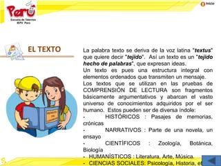 Inicio
EL TEXTO La palabra texto se deriva de la voz latina "textus"
que quiere decir "tejido". Así un texto es un "tejido
hecho de palabras", que expresan ideas.
Un texto es pues una estructura integral con
elementos ordenados que transmiten un mensaje.
Los textos que se utilizan en las pruebas de
COMPRENSIÓN DE LECTURA son fragmentos
básicamente argumentativos y abarcan el vasto
universo de conocimientos adquiridos por el ser
humano. Estos pueden ser de diversa índole:
- HISTÓRICOS : Pasajes de memorias,
crónicas
- NARRATIVOS : Parte de una novela, un
ensayo
- CIENTÍFICOS : Zoología, Botánica,
Biología
- HUMANÍSTICOS : Literatura, Arte, Música.
- CIENCIAS SOCIALES: Psicología, Historia, etc
 