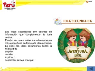 Inicio
Las ideas secundarias son asuntos de
información que complementan la idea
central.
Pueden ser una o varias y aportan aspectos
más específicos en torno a la idea principal.
Es decir, las ideas secundarias tienen la
finalidad de
ampliar,
detallar,
explicar o
desarrollar la idea principal.
IDEA SECUNDARIA
 