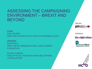 Exhibitors:
Sponsor:
ASSESSING THE CAMPAIGNING
ENVIRONMENT – BREXIT AND
BEYOND
CHAIR:
KARL WILDING
DIRECTOR OF PUBLIC POLICY ANDVOLUNTEERING, NCVO
SPEAKERS:
DAVID MILLS
DIRECTOR OF COMMUNICATIONS, SOCIAL MARKET
FOUNDATION
RACHEL ALMEIDA
HEAD OF POLICY, RESEARCH AND PUBLIC AFFAIRS,
VICTIM SUPPORT
 