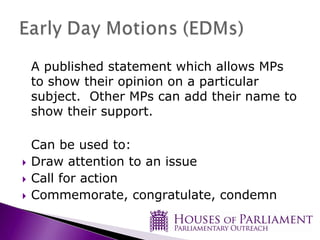 A published statement which allows MPs
to show their opinion on a particular
subject. Other MPs can add their name to
show their support.

Can be used to:
Draw attention to an issue
Call for action
Commemorate, congratulate, condemn
 