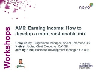 Workshops
AM6: Earning income: How to
develop a more sustainable mix
Craig Carey, Programme Manager, Social Enterprise UK
Kathryn Uche, Chief Executive, CAYSH
Jeremy Hime, Business Development Manager, CAYSH
 