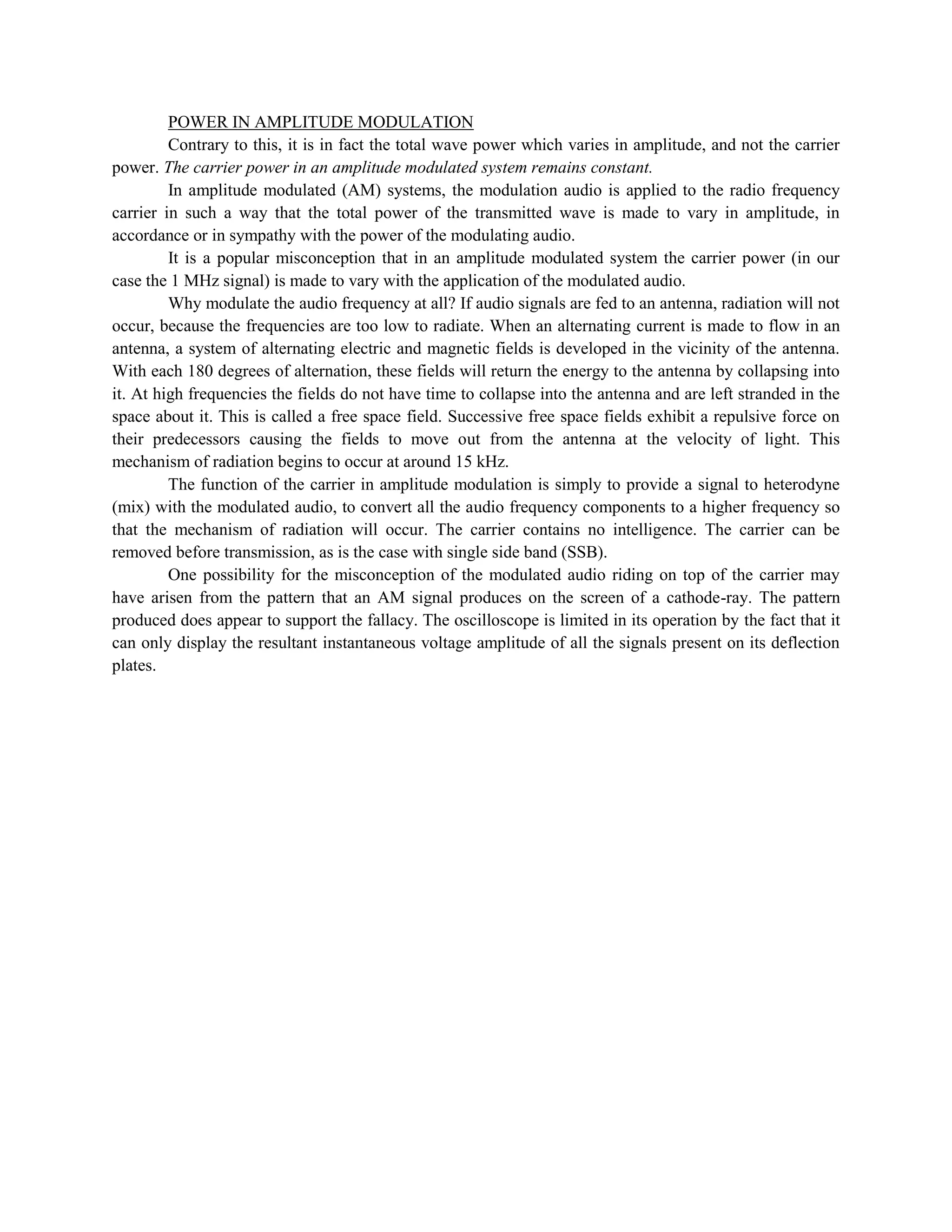 POWER IN AMPLITUDE MODULATION
         Contrary to this, it is in fact the total wave power which varies in amplitude, and not the carrier
power. The carrier power in an amplitude modulated system remains constant.
         In amplitude modulated (AM) systems, the modulation audio is applied to the radio frequency
carrier in such a way that the total power of the transmitted wave is made to vary in amplitude, in
accordance or in sympathy with the power of the modulating audio.
         It is a popular misconception that in an amplitude modulated system the carrier power (in our
case the 1 MHz signal) is made to vary with the application of the modulated audio.
         Why modulate the audio frequency at all? If audio signals are fed to an antenna, radiation will not
occur, because the frequencies are too low to radiate. When an alternating current is made to flow in an
antenna, a system of alternating electric and magnetic fields is developed in the vicinity of the antenna.
With each 180 degrees of alternation, these fields will return the energy to the antenna by collapsing into
it. At high frequencies the fields do not have time to collapse into the antenna and are left stranded in the
space about it. This is called a free space field. Successive free space fields exhibit a repulsive force on
their predecessors causing the fields to move out from the antenna at the velocity of light. This
mechanism of radiation begins to occur at around 15 kHz.
         The function of the carrier in amplitude modulation is simply to provide a signal to heterodyne
(mix) with the modulated audio, to convert all the audio frequency components to a higher frequency so
that the mechanism of radiation will occur. The carrier contains no intelligence. The carrier can be
removed before transmission, as is the case with single side band (SSB).
         One possibility for the misconception of the modulated audio riding on top of the carrier may
have arisen from the pattern that an AM signal produces on the screen of a cathode-ray. The pattern
produced does appear to support the fallacy. The oscilloscope is limited in its operation by the fact that it
can only display the resultant instantaneous voltage amplitude of all the signals present on its deflection
plates.
 