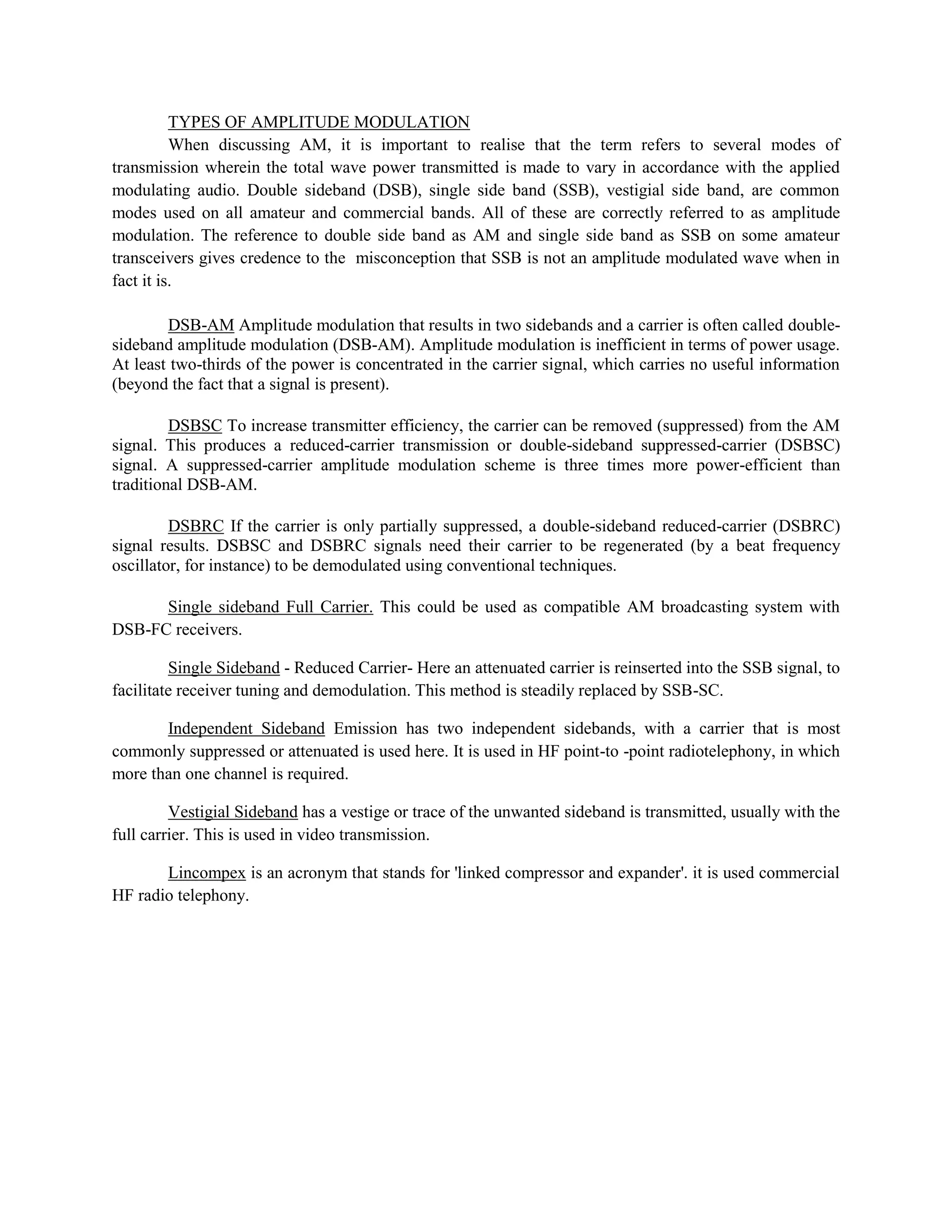TYPES OF AMPLITUDE MODULATION
          When discussing AM, it is important to realise that the term refers to several modes of
transmission wherein the total wave power transmitted is made to vary in accordance with the applied
modulating audio. Double sideband (DSB), single side band (SSB), vestigial side band, are common
modes used on all amateur and commercial bands. All of these are correctly referred to as amplitude
modulation. The reference to double side band as AM and single side band as SSB on some amateur
transceivers gives credence to the misconception that SSB is not an amplitude modulated wave when in
fact it is.

        DSB-AM Amplitude modulation that results in two sidebands and a carrier is often called double-
sideband amplitude modulation (DSB-AM). Amplitude modulation is inefficient in terms of power usage.
At least two-thirds of the power is concentrated in the carrier signal, which carries no useful information
(beyond the fact that a signal is present).

         DSBSC To increase transmitter efficiency, the carrier can be removed (suppressed) from the AM
signal. This produces a reduced-carrier transmission or double-sideband suppressed-carrier (DSBSC)
signal. A suppressed-carrier amplitude modulation scheme is three times more power-efficient than
traditional DSB-AM.

         DSBRC If the carrier is only partially suppressed, a double-sideband reduced-carrier (DSBRC)
signal results. DSBSC and DSBRC signals need their carrier to be regenerated (by a beat frequency
oscillator, for instance) to be demodulated using conventional techniques.

      Single sideband Full Carrier. This could be used as compatible AM broadcasting system with
DSB-FC receivers.

         Single Sideband - Reduced Carrier- Here an attenuated carrier is reinserted into the SSB signal, to
facilitate receiver tuning and demodulation. This method is steadily replaced by SSB-SC.

       Independent Sideband Emission has two independent sidebands, with a carrier that is most
commonly suppressed or attenuated is used here. It is used in HF point-to -point radiotelephony, in which
more than one channel is required.

         Vestigial Sideband has a vestige or trace of the unwanted sideband is transmitted, usually with the
full carrier. This is used in video transmission.

       Lincompex is an acronym that stands for 'linked compressor and expander'. it is used commercial
HF radio telephony.
 