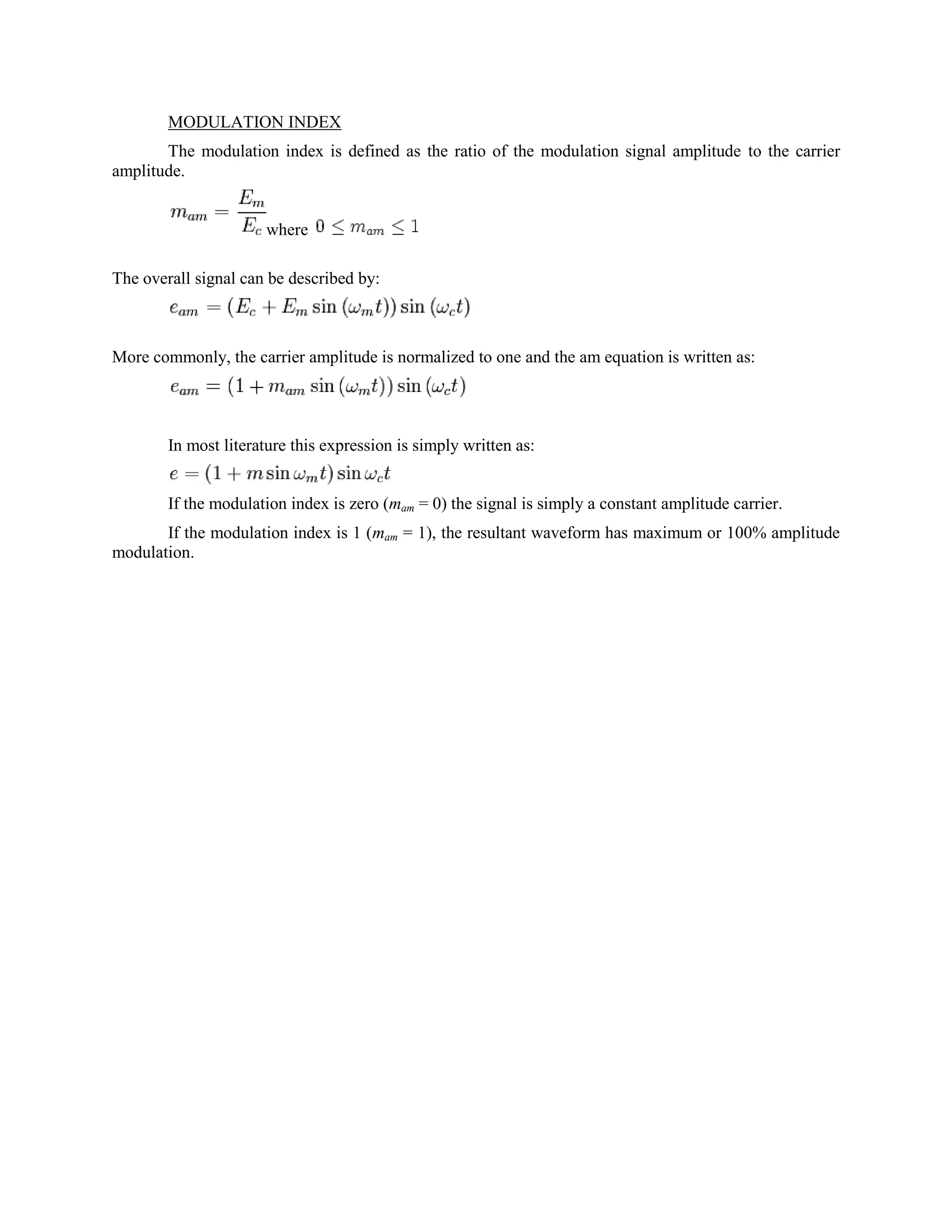 MODULATION INDEX
       The modulation index is defined as the ratio of the modulation signal amplitude to the carrier
amplitude.


                      where

The overall signal can be described by:



More commonly, the carrier amplitude is normalized to one and the am equation is written as:




        In most literature this expression is simply written as:


        If the modulation index is zero (mam = 0) the signal is simply a constant amplitude carrier.
       If the modulation index is 1 (mam = 1), the resultant waveform has maximum or 100% amplitude
modulation.
 