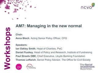 Workshops
AM7: Managing in the new normal
Chair:
Anna Bloch, Acting Senior Policy Officer, CFG
Speakers:
Ian Oakley Smith, Head of Charities, PwC
Daniel Fluskey, Head of Policy and Research, Institute of Fundraising
Paul Streets OBE, Chief Executive, Lloyds Banking Foundation
Thomas Leftwich, Senior Policy Advisor, The Office for Civil Society
 