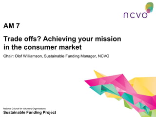 AM 7
Trade offs? Achieving your mission
in the consumer market
Chair: Olof Williamson, Sustainable Funding Manager, NCVO




National Council for Voluntary Organisations
Sustainable Funding Project
 
