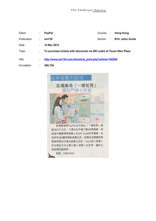 Client        :   PayPal                                  Country   :   Hong Kong

Publication   :   am730                                   Section   :   B14, Jetso Guide

Date          :   15 Mar 2013

Topic         :   To purchase tickets with discounts via QR codes at Tsuen Wan Plaza


URL           :   http://www.am730.com.hk/article_print.php?article=146589

Circulation   :   380,730
 
