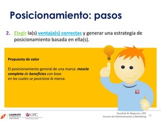 2. Elegir la(s) ventaja(s) correctas y generar una estrategia de
posicionamiento basada en ella(s).
3333
Facultad de Negocios, UPC
Carrera de Administración y Marketing
Propuesta de valor
El posicionamiento general de una marca: mezcla
completa de beneficios con base
en los cuales se posiciona la marca.
Posicionamiento: pasos
 