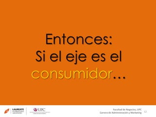 12 
Entonces: 
Si el eje es el 
consumidor… 
Facultad de Negocios, UPC 
Carrera de Administración y Marketing 
 