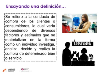 Ensayando una definición… 
Se refiere a la conducta de 
compra de los clientes o 
consumidores, la cual varía 
dependiendo de diversos 
factores y estímulos que se 
materializan en la forma 
como un individuo investiga, 
analiza, decide y realiza la 
compra de determinado bien 
o servicio. 
 